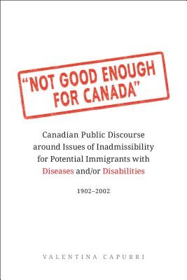 Not Good Enough for Canada: Canadian Public Discourse Around Issues of Inadmissibility for Potential Immigrants with Diseases And/Or Disabilities, by Capurri, Valentina