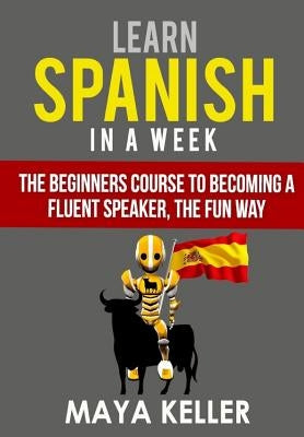 Learn Spanish In a Week: The Beginners Course to Becoming a Fluent Speaker, the Fun Way by Keller, Maya