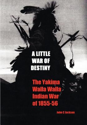 A Little War of Destiny: The Yakima/Walla Walla Indian War of 1855-56 by Jackson, John C.