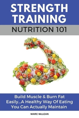 Strength Training Nutrition 101: Build Muscle & Burn Fat Easily...A Healthy Way Of Eating You Can Actually Maintain by McLean, Marc