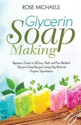 Glycerin Soap Making: Beginners Guide to 26 Easy "Melt and Pour Method' Glycerin Soap Recipes Using Only Natural Organic Ingredients by Michaels, Rose