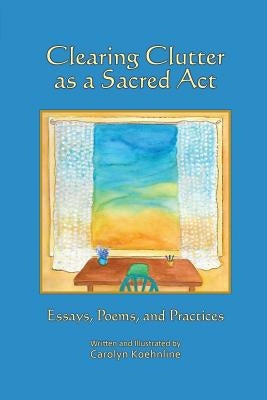 Clearing Clutter as a Sacred Act: Essays, Poems and Practices by Koehnline, Carolyn
