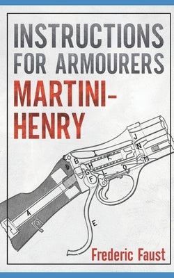 Instructions for Armourers - Martini-Henry: Instructions for Care and Repair of Martini Enfield by Faust, Frederic