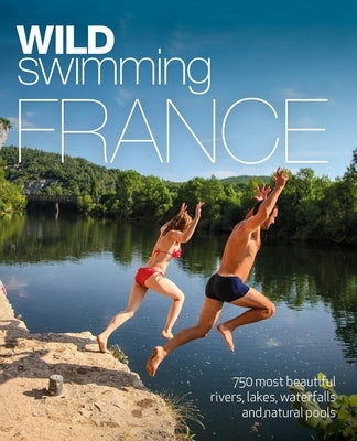 Wild Swimming France: 750 Most Beautiful Rivers, Lakes, Waterfalls and Natural Ponds by Start, Daniel