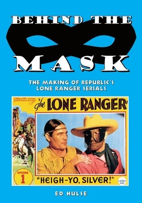 Behind the Mask: The Making of Republic's Lone Ranger Serials by Hulse, Ed