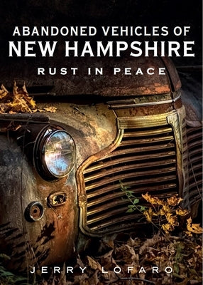 Abandoned Vehicles of New Hampshire: Rust in Peace by Lofaro, Jerry