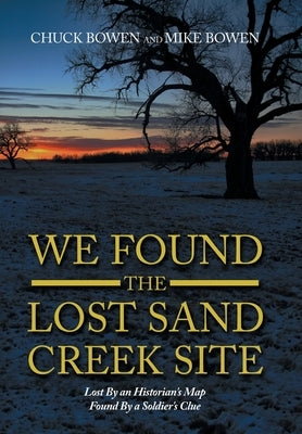 We Found the Lost Sand Creek Site: Lost by an Historian's Map Found by a Soldier's Clue by Bowen, Chuck