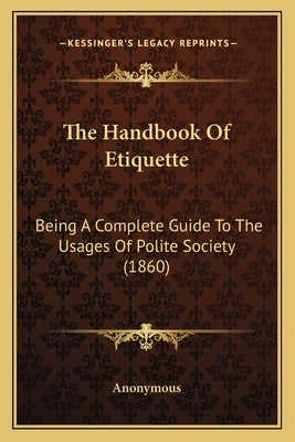 The Handbook Of Etiquette: Being A Complete Guide To The Usages Of Polite Society (1860) by Anonymous