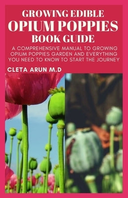 Growing Edible Opium Poppies Book Guide: A Comprehensive Manual to Growing Opium Poppies Garden and Everything You Need to Know to Start the Journey by Arun M. D., Cleta