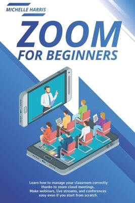 Zoom for Beginners: Learn how to manage your classroom correctly, thanks to zoom cloud meetings. Make webinars, live streams, and conferen by Harris, Michelle