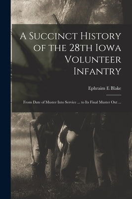 A Succinct History of the 28th Iowa Volunteer Infantry: From Date of Muster Into Service ... to Its Final Muster out ... by Blake, Ephraim E.