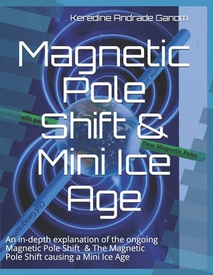 Magnetic Pole Shift & Mini Ice Age: An in-depth explanation of the ongoing Magnetic Pole Shift & a Mini Ice Age caused by the Magnetic Pole Shift by Andrade Ganom, Keredine