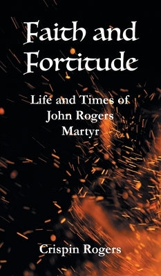 Faith and Fortitude: Life and Times of John Rogers, Martyr by Rogers, Crispin