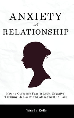 Anxiety in Relationship: How to Overcome Fear of Love, Negative Thinking, Jealousy and Attachment in Love by Kelly, Wanda