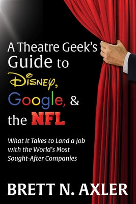 A Theatre Geek's Guide to Disney, Google, and the NFL: What It Takes to Land a Job with the World's Most Sought-After Companies by Axler, Brett N.