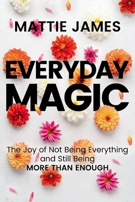 Everyday Magic: The Joy of Not Being Everything and Still Being More Than Enough by James, Mattie