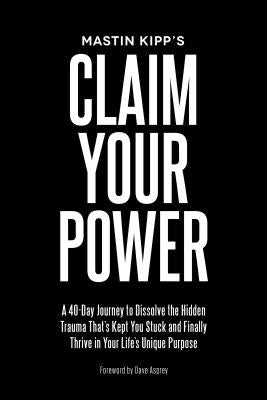 Claim Your Power: A 40-Day Journey to Dissolve the Hidden Trauma That's Kept You Stuck and Finally Thrive in Your Life's Unique Purpose by Kipp, Mastin