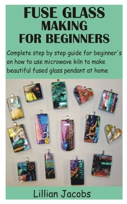 Fuse Glass Making for Beginners: Complete step by step guide for beginner's on how to use microwave kiln to make beautiful fused glass pendant at home by Jacobs, Lillian