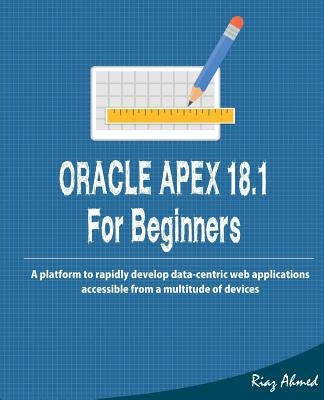 Oracle APEX 18.1 For Beginners: A platform to rapidly develop data-centric web applications accessible from a multitude of devices by Ahmed, Riaz