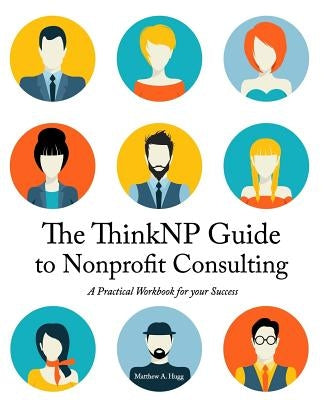 The ThinkNP Guide to Nonprofit Consulting: A Practical Workbook for Your Success: Your Step-by-Step Guide to a Successful Business Serving the Nonprof by Hugg, Matthew a.