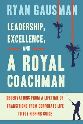 Leadership, Excellence, and a Royal Coachman: Observations from a Lifetime of Transitions from Corporate Life to Fly Fishing Guide by Gausman, Ryan