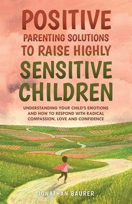 Positive Parenting Solutions to Raise Highly Sensitive Children: Understanding Your Child's Emotions and How to Respond with Radical Compassion, Love by Baurer, Jonathan