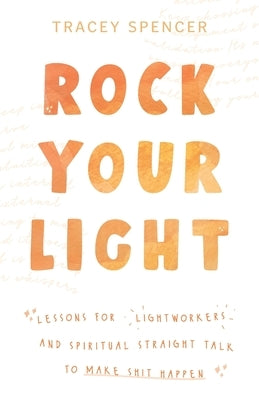 Rock Your Light: Lessons for Lightworkers and Spiritual Straight Talk to Make Shit Happen by Spencer, Tracey