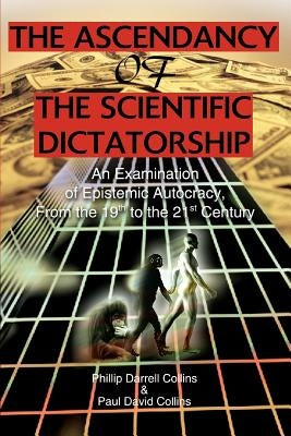 The Ascendancy of the Scientific Dictatorship: An Examination of Epistemic Autocracy, From the 19th to the 21st Century by Collins, Phillip Darrell