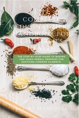 A complete Medicinal Herbs Handbook for Children's Health: The Step-by-Step Guide to Making and Using Herbal Remedies for Soothing Common Ailments by Sandler, Albert M.