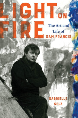 Light on Fire: The Art and Life of Sam Francis by Selz, Gabrielle