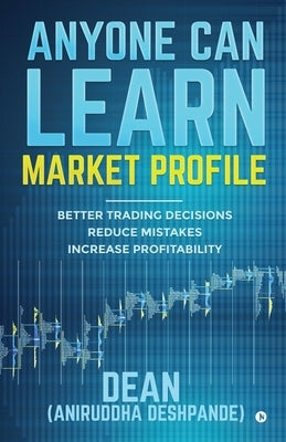 Anyone Can Learn Market Profile: Better Trading Decisions Reduce Mistakes Increase Profitability by (Dean) Aniruddha Deshpande