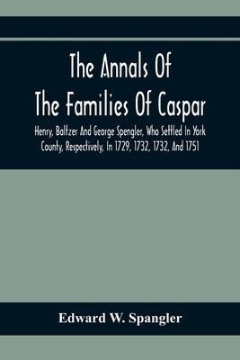 The Annals Of The Families Of Caspar, Henry, Baltzer And George Spengler, Who Settled In York County, Respectively, In 1729, 1732, 1732, And 1751: Wit by W. Spangler, Edward