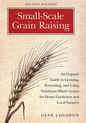 Small-Scale Grain Raising: An Organic Guide to Growing, Processing, and Using Nutritious Whole Grains for Home Gardeners and Local Farmers, 2nd E by Logsdon, Gene