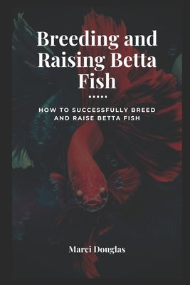 Breeding and Raising Betta Fish: How to Successfully Breed and Raise Betta Fish by Douglas, Marci