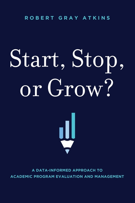 Start, Stop, or Grow?: A Data-Informed Approach to Academic Program Evaluation and Management by Robert Gray Atkins