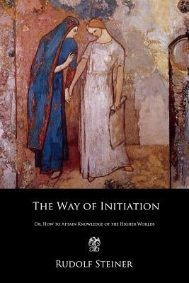 The Way of Initiation: Or, How to Attain Knowledge of the Higher Worlds by Steiner, Rudolf