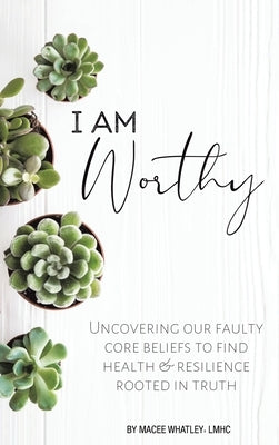 I Am Worthy: Uncovering Our Faulty Core Beliefs to Find Health & Resilience Rooted in Truth by Whatley Lmhc, Macee