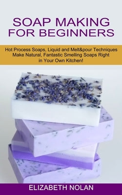 Soap Making for Beginners: Make Natural, Fantastic Smelling Soaps Right in Your Own Kitchen! (Hot Process Soaps, Liquid and Melt & pour Technique by Nolan, Elizabeth