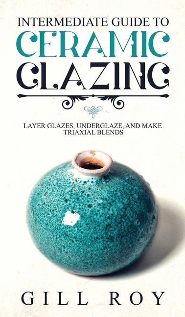 Intermediate Guide to Ceramic Glazing: Layer Glazes, Underglaze, and Make Triaxial Blends by Roy, Gill