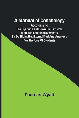 A Manual of Conchology; According to the System Laid Down by Lamarck, with the Late Improvements by De Blainville. Exemplified and Arranged for the Us by Wyatt, Thomas