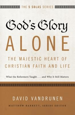 God's Glory Alone---The Majestic Heart of Christian Faith and Life: What the Reformers Taught...and Why It Still Matters by Vandrunen, David