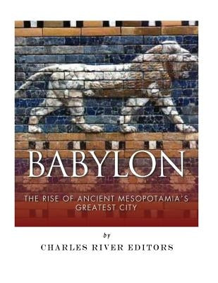 Babylon: The Rise and Fall of Ancient Mesopotamia's Greatest City by Charles River Editors