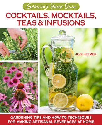 Growing Your Own Cocktails, Mocktails, Teas & Infusions: Gardening Tips and How-To Techniques for Making Artisanal Beverages at Home by Helmer, Jodi