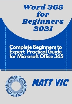 Word 365 for Beginners 2021: Complete Beginners to Expert Practical Guide for Microsoft Office Word 365 by Vic, Matt