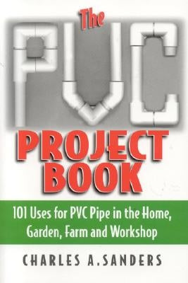 The PVC Project Book: 101 Uses for PVC Pipe in the Home, Garden, Farm and Workshop by Sanders, Charles A.