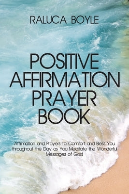 Positive Affirmation Prayer Book: Affirmation and Prayers to Comfort and Bless You throughout the Day as You Meditate the Wonderful Messages of God by Boyle, Raluca