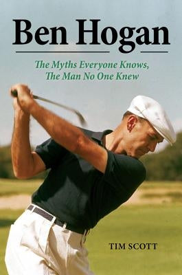 Ben Hogan: The Myths Everyone Knows, the Man No One Knew by Scott, Tim