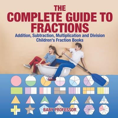 The Complete Guide to Fractions: Addition, Subtraction, Multiplication and Division Children's Fraction Books by Baby Professor