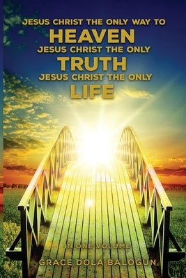 Jesus Christ The Only Way To Heaven Jesus Christ The Only Truth Jesus Christ The Only Life In One Volume by Balogun, Grace Dola