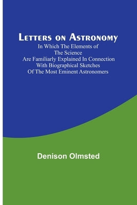 Letters on Astronomy; in which the Elements of the Science are Familiarly Explained in Connection with Biographical Sketches of the Most Eminent Astro by Olmsted, Denison